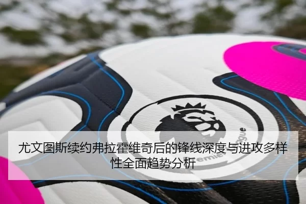 尤文图斯续约弗拉霍维奇后的锋线深度与进攻多样性全面趋势分析